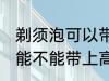 剃须泡可以带上高铁和地铁吗 剃须泡能不能带上高铁和地铁