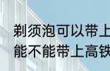 剃须泡可以带上高铁和地铁吗 剃须泡能不能带上高铁和地铁