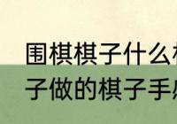 围棋棋子什么材质的好 围棋棋子用云子做的棋子手感最好对吗