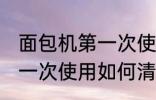 面包机第一次使用怎么清洗 面包机第一次使用如何清洗