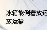 冰箱能倒着放运输吗 冰箱是否能倒着放运输