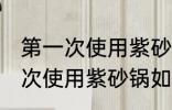 第一次使用紫砂锅要怎么样清洗 第一次使用紫砂锅如何清洗