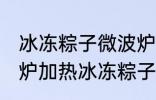 冰冻粽子微波炉如何解冻 怎么用微波炉加热冰冻粽子