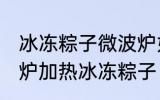冰冻粽子微波炉如何解冻 怎么用微波炉加热冰冻粽子
