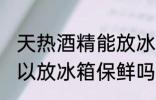 天热酒精能放冰箱保鲜吗 天热酒精可以放冰箱保鲜吗