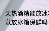 天热酒精能放冰箱保鲜吗 天热酒精可以放冰箱保鲜吗