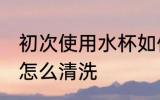初次使用水杯如何清洗 新水杯第一次怎么清洗