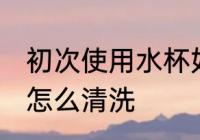 初次使用水杯如何清洗 新水杯第一次怎么清洗