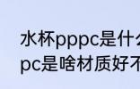 水杯pppc是什么材质好不好 水杯pppc是啥材质好不好