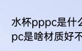 水杯pppc是什么材质好不好 水杯pppc是啥材质好不好