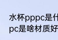 水杯pppc是什么材质好不好 水杯pppc是啥材质好不好