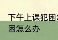 下午上课犯困怎么办小妙招 下午上课困怎么办