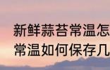 新鲜蒜苔常温怎么保存几天 新鲜蒜苔常温如何保存几天