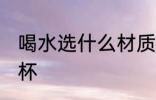 喝水选什么材质水杯 喝水哪种材质水杯