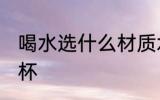 喝水选什么材质水杯 喝水哪种材质水杯