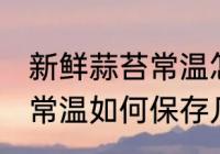 新鲜蒜苔常温怎么保存几天 新鲜蒜苔常温如何保存几天