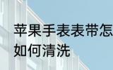 苹果手表表带怎么清洗 苹果手表表带如何清洗