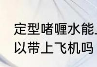 定型啫喱水能上飞机吗 定型啫喱水可以带上飞机吗