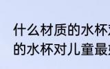 什么材质的水杯对儿童最好 哪种材质的水杯对儿童最好