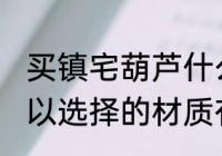 买镇宅葫芦什么材质的好 镇宅葫芦可以选择的材质有哪些