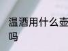 温酒用什么壶最好 温酒壶用铜的可以吗