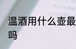 温酒用什么壶最好 温酒壶用铜的可以吗