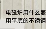 电磁炉用什么壶烧水最好 电磁炉烧水用平底的不锈钢茶壶比较好对吗