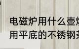 电磁炉用什么壶烧水最好 电磁炉烧水用平底的不锈钢茶壶比较好对吗