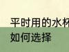 平时用的水杯怎么选择 平时用的水杯如何选择