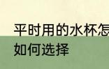 平时用的水杯怎么选择 平时用的水杯如何选择