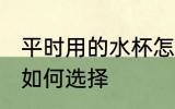 平时用的水杯怎么选择 平时用的水杯如何选择