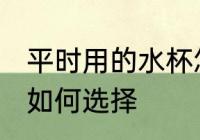 平时用的水杯怎么选择 平时用的水杯如何选择