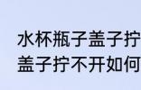 水杯瓶子盖子拧不开怎么办 水杯瓶子盖子拧不开如何处理
