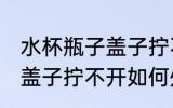 水杯瓶子盖子拧不开怎么办 水杯瓶子盖子拧不开如何处理