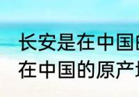 长安是在中国的原产地吗 长安是不是在中国的原产地