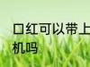 口红可以带上飞机吗吗 口红能带上飞机吗