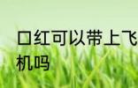 口红可以带上飞机吗吗 口红能带上飞机吗