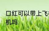 口红可以带上飞机吗吗 口红能带上飞机吗