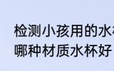 检测小孩用的水杯哪种材质好 小孩用哪种材质水杯好