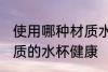 使用哪种材质水杯喝水更健康 什么材质的水杯健康