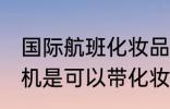 国际航班化妆品可以带上飞机吗 坐飞机是可以带化妆品的对吗