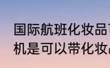 国际航班化妆品可以带上飞机吗 坐飞机是可以带化妆品的对吗