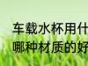 车载水杯用什么材质的好 车载水杯用哪种材质的好