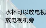 水杯可以放电视机旁吗 水杯是否可以放电视机旁