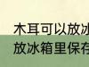 木耳可以放冰箱里保存吗 木耳要不要放冰箱里保存