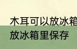 木耳可以放冰箱里保存吗 木耳要不要放冰箱里保存