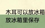 木耳可以放冰箱里保存吗 木耳要不要放冰箱里保存