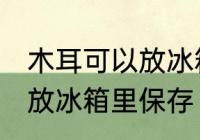 木耳可以放冰箱里保存吗 木耳要不要放冰箱里保存
