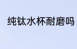 纯钛水杯耐磨吗 纯钛水杯耐不耐磨