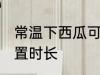 常温下西瓜可以放多久 常温下西瓜放置时长